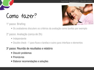 Engenharia de Usabilidade / Marcello Cardoso




Como fazer?
1º passo: Briefing
    • Os avaliadores discutem os critérios da avaliação como tarefas por exemplo
2º passo: Avaliação (cerca de 2h)
    • Independente
    • Double check - 1 para fluxo e tarefas e outro para interface e elementos
3º passo: Reunião de resultados e relatório
    • Discutir problemas
    • Priorizá-los
    • Elaborar recomendações e soluções
 