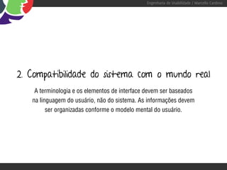 Engenharia de Usabilidade / Marcello Cardoso




2. Compatibilidade do sistema com o mundo real
    A terminologia e os elementos de interface devem ser baseados
   na linguagem do usuário, não do sistema. As informações devem
         ser organizadas conforme o modelo mental do usuário.
 