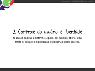Engenharia de Usabilidade / Marcello Cardoso




3. Controle do usuário e liberdade
O usuário controla o sistema. Ele pode, por exemplo, abortar uma
 tarefa ou desfazer uma operação e retornar ao estado anterior.
 