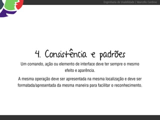 Engenharia de Usabilidade / Marcello Cardoso




         4. Consistência e padrões
 Um comando, ação ou elemento de interface deve ter sempre o mesmo
                          efeito e aparência.

A mesma operação deve ser apresentada na mesma localização e deve ser
formatada/apresentada da mesma maneira para facilitar o reconhecimento.
 
