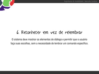 Engenharia de Usabilidade / Marcello Cardoso




     6. Reconhecer em vez de relembrar
O sistema deve mostrar os elementos de diálogo e permitir que o usuário
faça suas escolhas, sem a necessidade de lembrar um comando específico.
 