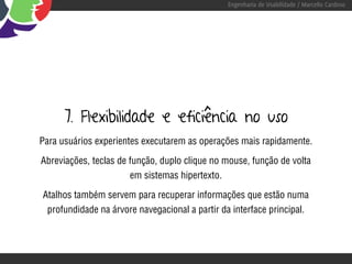 Engenharia de Usabilidade / Marcello Cardoso




      7. Flexibilidade e eficiência no uso
Para usuários experientes executarem as operações mais rapidamente.

Abreviações, teclas de função, duplo clique no mouse, função de volta
                       em sistemas hipertexto.

Atalhos também servem para recuperar informações que estão numa
 profundidade na árvore navegacional a partir da interface principal.
 