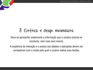 Engenharia de Usabilidade / Marcello Cardoso




         8. Estética e design minimalista
Deve-se apresentar exatamente a informação que o usuário precisa no
                 momento, nem mais nem menos.

A seqüência da interação e o acesso aos objetos e operações devem ser
   compatíveis com o modo pelo qual o usuário realiza suas tarefas.
 
