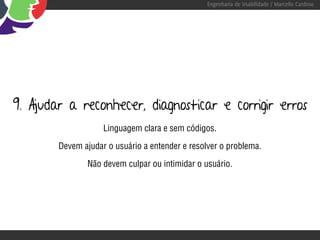 Engenharia de Usabilidade / Marcello Cardoso




9. Ajudar a reconhecer, diagnosticar e corrigir erros
                    Linguagem clara e sem códigos.

        Devem ajudar o usuário a entender e resolver o problema.

                Não devem culpar ou intimidar o usuário.
 