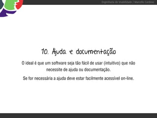 Engenharia de Usabilidade / Marcello Cardoso




           10. Ajuda e documentação
O ideal é que um software seja tão fácil de usar (intuitivo) que não
               necessite de ajuda ou documentação.

Se for necessária a ajuda deve estar facilmente acessível on-line.
 