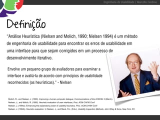 Engenharia de Usabilidade / Marcello Cardoso




Definição
“Análise Heurística (Nielsen and Molich, 1990; Nielsen 1994) é um método
de engenharia de usabilidade para encontrar os erros de usabilidade em
uma interface para que sejam corrigidos em um processo de
desenvolvimento iterativo.

Envolve um pequeno grupo de avaliadores para examinar a
interface e avaliá-la de acordo com princípios de usabilidade
reconhecidos (as heurísticas).” - Nielsen



Molich, R., and Nielsen, J. (1990). Improving a human-computer dialogue, Communications of the ACM 33, 3 (March).
Nielsen, J., and Molich, R. (1990). Heuristic evaluation of user interfaces, Proc. ACM CHI'90 Conf.
Nielsen, J. (1994a). Enhancing the explanatory power of usability heuristics. Proc. ACM CHI'94 Conf.
Nielsen, J. (1994b). Heuristic evaluation. In Nielsen, J., and Mack, R.L. (Eds.), Usability Inspection Methods, John Wiley & Sons, New York, NY.
 