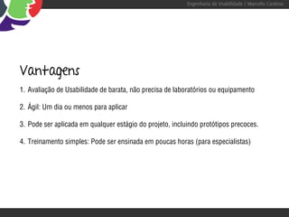 Engenharia de Usabilidade / Marcello Cardoso




Vantagens
1. Avaliação de Usabilidade de barata, não precisa de laboratórios ou equipamento

2. Ágil: Um dia ou menos para aplicar

3. Pode ser aplicada em qualquer estágio do projeto, incluindo protótipos precoces.

4. Treinamento simples: Pode ser ensinada em poucas horas (para especialistas)
 