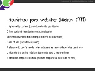 Engenharia de Usabilidade / Marcello Cardoso




  Heurísticas para websites (Nielsen, 1999)
H igh-quality content (conteúdo de alta qualidade)

O ften updated (freqüentemente atualizado)

M inimal download time (tempo mínimo de download)

E ase of use (facilidade de uso)

R elevante to user’s needs (relevante para as necessidades dos usuários)

U nique to the online médium (somente para o meio online)

N etcentric corporate culture (cultura corporativa centrada na rede)
 