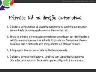 Engenharia de Usabilidade / Marcello Cardoso




  Métricas RA na direção automotiva
1. O sistema deve sinalizar os diversos obstáculos no caminho aumentando
   seu contraste (buracos, quebra-molas, transeuntes, etc.);

2. Sinais de trânsito e informações complementares devem ser identificados e
   exibidos em destaque na área à direita do pára-brisa. O objetivo é oferecer
   subsídios para o motorista sem comprometer sua atenção primária.

3. A linguagem deve ser universal e de fácil compreensão.

4. O sistema deve ser configurável. Usuários com capacidades cognitivas
   diferentes devem possuir ferramentas para configurá-lo à sua maneira.
 