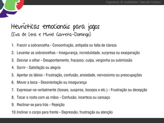 Engenharia de Usabilidade / Marcello Cardoso




Heurísticas emocionais para jogos
(Eva de Lera e Muriel Garreta-Domingo)

1. Franzir a sobrancelha - Concentração, antipatia ou falta de clareza
2. Levantar as sobrancelhas - Insegurança, incredulidade, surpresa ou exasperação
3. Desviar o olhar - Desapontamento, fracasso, culpa, vergonha ou submissão
4. Sorrir - Satisfação ou alegria
5. Apertar os lábios - Frustração, confusão, ansiedade, nervosismo ou preocupações
6. Mover a boca - Desorientação ou insegurança
7. Expressar-se verbalmente (tosses, suspiros, bocejos e etc.) - Frustração ou decepção
8. Tocar o rosto com as mãos - Confusão, incerteza ou cansaço
9. Reclinar-se para trás - Rejeição
10. Inclinar o corpo para frente - Depressão, frustração ou atenção
 