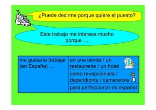 ¿Puede decirme porque quiere el puesto?


        Este trabajo me interesa mucho
                   porque …


me gustaría trabajar en una tienda / un
(en España) …        restaurante / un hotel
                     como recepcionista /
                     dependiente / camarero/a
                     para perfeccionar mi español
 