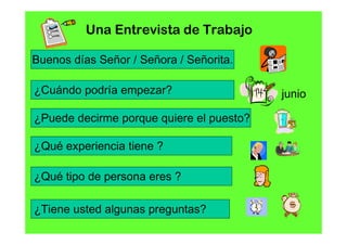 Una Entrevista de Trabajo

Buenos días Señor / Señora / Señorita.

¿Cuándo podría empezar?                   junio

¿Puede decirme porque quiere el puesto?

¿Qué experiencia tiene ?

¿Qué tipo de persona eres ?

¿Tiene usted algunas preguntas?
 