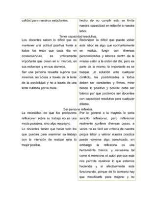 calidad para nuestros estudiantes. hecho de no cumplir esto se limita
nuestra capacidad en relación a nuestra
labor.
Tener capacidad resolutiva.
Los docentes saben lo difícil que es
mantener una actitud positiva frente a
todos los retos que cada día en
consecuencias, es críticamente
importante que crean en si mismos, en
sus esfuerzos y en sus alumnos.
Ser una persona resuelta supone que
miremos las cosas a través de la lente
de la posibilidad y no a través de una
lente nublada por la duda.
Reconocer la difícil que puede volver
esta labor es algo que constantemente
se realiza, fungir con diversas
personalidades y labores dentro de la
misma están a la orden del día, pero es
parte de lo mismo, lo importante es se
busque un solución ante cualquier
conflicto, las posibilidades a todos
deben ser constantes y firmes, mirar
desde lo positivo y posible debe ser
básico par que podamos ser docentes
con capacidad resolutiva para cualquier
dilema.
Ser persona reflexiva.
La necesidad de que los profesores
reflexionen sobre su trabajo no es una
moda pasajera, sino algo necesario.
Lo docentes tienen que hacer todo los
que puedan para examinar su trabajo
con la intención de realizar este lo
mejor posible.
Por lo general a la mayoría le seria
sencillo reflexionar, pero reflexionar
realmente conlleva diversas cosas, a
veces no es fácil ser críticos de nuestra
propia labor y valorar nuestra practica
puede volverse algo complicado, sin
embargo la reflexiona es una
herramienta básica, y necesaria tal
como o menciona el autor, por que esta
nos permite revalorar lo que estamos
haciendo y si efectivamente esta
funcionando, porque de lo contrario hay
que modificarlo para mejorar y no
 