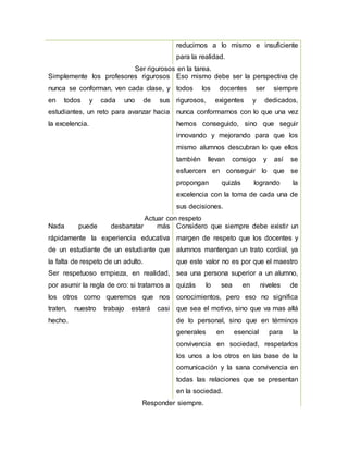 reducirnos a lo mismo e insuficiente
para la realidad.
Ser rigurosos en la tarea.
Simplemente los profesores rigurosos
nunca se conforman, ven cada clase, y
en todos y cada uno de sus
estudiantes, un reto para avanzar hacia
la excelencia.
Eso mismo debe ser la perspectiva de
todos los docentes ser siempre
rigurosos, exigentes y dedicados,
nunca conformarnos con lo que una vez
hemos conseguido, sino que seguir
innovando y mejorando para que los
mismo alumnos descubran lo que ellos
también llevan consigo y así se
esfuercen en conseguir lo que se
propongan quizás logrando la
excelencia con la toma de cada una de
sus decisiones.
Actuar con respeto
Nada puede desbaratar más
rápidamente la experiencia educativa
de un estudiante de un estudiante que
la falta de respeto de un adulto.
Ser respetuoso empieza, en realidad,
por asumir la regla de oro: si tratamos a
los otros como queremos que nos
traten, nuestro trabajo estará casi
hecho.
Considero que siempre debe existir un
margen de respeto que los docentes y
alumnos mantengan un trato cordial, ya
que este valor no es por que el maestro
sea una persona superior a un alumno,
quizás lo sea en niveles de
conocimientos, pero eso no significa
que sea el motivo, sino que va mas allá
de lo personal, sino que en términos
generales en esencial para la
convivencia en sociedad, respetarlos
los unos a los otros en las base de la
comunicación y la sana convivencia en
todas las relaciones que se presentan
en la sociedad.
Responder siempre.
 
