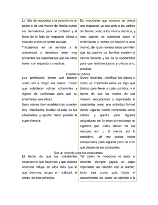 La falta de respuesta a la petición de un
padre o de una madre de familia puede
ser demoledora para un profesor y la
fama de la falta de respuesta afecta a
menudo a todo el centro escolar.
Trabajamos en un servicio a la
comunidad y debemos tener muy
presentes las expectativas que los otros
tienen con respecto a nosotros.
Es importante que siempre se brinde
una respuesta ya sea tanto a los padres
de familia como a los mimos alumnos, y
mas cuando se cuestiona sobre el
rendimiento y demás en relación a este
mismo, de igual manera estas permiten
que los padres de familias evalúen al
mismo docente y les da la oportunidad
para que realicen juicios y criticas a su
practica.
Establecer rutinas.
Los profesores tienen que planear
como van a dirigir sus clases. Tienen
que establecer rutinas coherentes y
dignas de confianzas para que su
enseñanza sea eficaz.
Unas rutinas bien establecidas cumplen
dos finalidades: facilitan el éxito de los
estudiantes y ayudan hacer posible la
supervivencia.
Como docentes, planificar las clases o
como se impartirán estas es algo que
básico para llevar a cabo su labor, y el
hecho de que las realice de una
manera secuenciada y organizada lo
caracteriza como una actividad formal,
donde algunos podría nombrarlas como
rutinas y quizás para algunas
asignaturas así lo sean sin embargo no
significa que estas deban de ser
siempre así, o al menos así lo
considero, tal vez pueda haber
excepciones para algunas pero no creo
que deban de ser constantes.
Ser un modelo para los estudiantes
El hecho de que los estudiantes
observen lo que hacemos y que nuestra
conducta influya en ellos más que lo
que decimos, ocupa en realidad, el
centro de este principio.
Tal como lo menciona el autor el
docente siempre jugara un papel
importante en relación con el alumno,
tanto sea como guía hacia el
conocimiento asi como un ejemplo a lo
 