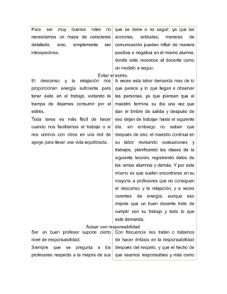 Para ser muy buenos roles no
necesitamos un mapa de caracteres
detallado, sino, simplemente ser
introspectivos.
que se debe o no seguir, ya que las
acciones, actitudes, maneras de
comunicación pueden influir de manera
positiva o negativa en el mismo alumno,
donde este reconoce al docente como
un modelo a seguir.
Evitar el estrés.
El descanso y la relajación nos
proporcionan energía suficiente para
tener éxito en el trabajo, evitando la
trampa de dejarnos consumir por el
estrés.
Toda tarea es más fácil de hacer
cuando nos facilitamos el trabajo o si
nos unimos con otros en una red de
apoyo para llevar una vida equilibrada.
A veces esta labor demanda mas de lo
que parece y lo que llegan a observar
las personas, ya que piensan que el
maestro termina su dia una vez que
dan el timbre de salida y después de
eso dejan de trabajar hasta el siguiente
día, sin embargo no saben que
después de eso, el maestro continua en
su labor revisando evaluaciones y
trabajos, planificando las clases de la
siguiente lección, registrando datos de
los ismos alumnos y demás. Y por este
mismo es que suelen encontrarse en su
mayoría a profesores que no consiguen
el descanso y la relajación, y a veces
carentes de energía, aunque eso
impide que un buen docente trate de
cumplir con su trabajo y todo lo que
este demanda.
Actuar con responsabilidad
Ser un buen profesor supone cierto
nivel de responsabilidad.
Siempre que se pregunta a los
profesores respecto a la mejora de sus
Con frecuencia nos tratan o tratamos
de hacer énfasis en la responsabilidad
después del respeto, y que el hecho de
que seamos responsables y más como
 