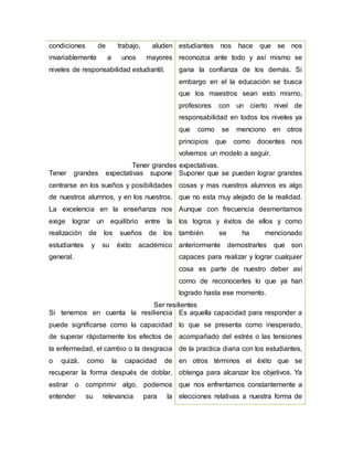 condiciones de trabajo, aluden
invariablemente a unos mayores
niveles de responsabilidad estudiantil.
estudiantes nos hace que se nos
reconozca ante todo y así mismo se
gana la confianza de los demás. Si
embargo en el la educación se busca
que los maestros sean esto mismo,
profesores con un cierto nivel de
responsabilidad en todos los niveles ya
que como se menciono en otros
principios que como docentes nos
volvemos un modelo a seguir.
Tener grandes expectativas.
Tener grandes expectativas supone
centrarse en los sueños y posibilidades
de nuestros alumnos, y en los nuestros.
La excelencia en la enseñanza nos
exige lograr un equilibrio entre la
realización de los sueños de los
estudiantes y su éxito académico
general.
Suponer que se pueden lograr grandes
cosas y mas nuestros alumnos es algo
que no esta muy alejado de la realidad.
Aunque con frecuencia desmeritamos
los logros y éxitos de ellos y como
también se ha mencionado
anteriormente demostrarles que son
capaces para realizar y lograr cualquier
cosa es parte de nuestro deber así
como de reconocerles lo que ya han
logrado hasta ese momento.
Ser resilientes
Si tenemos en cuenta la resiliencia
puede significarse como la capacidad
de superar rápidamente los efectos de
la enfermedad, el cambio o la desgracia
o quizá, como la capacidad de
recuperar la forma después de doblar,
estirar o comprimir algo, podemos
entender su relevancia para la
Es aquella capacidad para responder a
lo que se presenta como inesperado,
acompañado del estrés o las tensiones
de la practica diaria con los estudiantes,
en otros términos el éxito que se
obtenga para alcanzar los objetivos. Ya
que nos enfrentamos constantemente a
elecciones relativas a nuestra forma de
 