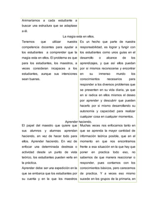Animaríamos a cada estudiante a
buscar una estructura que se adaptase
a él.
La magia esta en ellos.
Tenemos que utilizar nuestra
competencia docentes para ayudar a
los estudiantes a comprender que la
magia esta en ellos. El problema es que
para los estudiantes, los maestros, a
veces consideran incapaces a los
estudiantes, aunque sus intenciones
sean buenas.
Es un hecho que parte de nuestra
responsabilidad, es lograr y fungir con
los estudiantes como unos guías en el
desarrollo o alcance de los
aprendizajes, y que así ellos puedan
por si mismos reconocerse y encontrar
en su inmenso mundo los
conocimientos necesarios para
responder a los diversos problemas que
se presenten en su vida diaria, ya que
en si radica en ellos mismos el deseo
por aprender y descubrir que pueden
hacerlo por si mismo desarrollando su
autonomía y capacidad para realizar
cualquier cosa en cualquier momentos.
Aprender haciendo.
El papel del maestro que quiere que
sus alumnos y alumnas aprendan
haciendo, en vez de hacer todo para
ellos. Aprender haciendo. En vez de
enfocar una determinada destreza o
actividad desde un punto de vista
teórico, los estudiantes pueden verla en
la práctica.
Aprender debe ser una expedición en la
que se embarca que los estudiantes por
su cuenta y en la que los maestros
Muchas veces nos enfocamos tanto en
que se aprenda la mayor cantidad de
información teórica posible, que en el
momento en que nos encontramos
frente a esa situación en la que hay que
poner en practica todo eso, no
sabemos de que manera reaccionar o
responder, pues contamos con los
conocimientos básicos, pero carecemos
de practica. Y a veces eso mismo
sucede en los grupos de la primaria, en
 