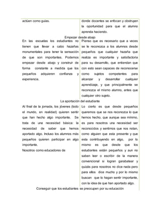actúen como guías. donde docentes se enfocan y obstruyen
la oportunidad para que el alumno
aprenda haciendo.
Empezar desde abajo
En las escuelas los estudiantes no
tienen que llevar a cabo hazañas
monumentales para tener la sensación
de que son importantes. Podemos
empezar desde abajo y construir de
forma constante a medida que los
pequeños adquieren confianza y
experiencia.
Pienso que es necesario que a veces
se le reconozca a los alumnos desde
pequeños que cualquier hazaña que
realiza es importante y satisfactoria
para su desarrollo, que entiendan que
con esto sean capaces de reconocerse
como sujetos competentes para
alcanzar y desarrollar cualquier
aprendizaje, y que principalmente se
reconozca el mismo alumno, antes que
cualquier otro sujeto.
La aportación del estudiante
Al final de la jornada, los jóvenes (todo
el mundo, en realidad) quieren sentir
que han hecho algo importante. Se
trata de una necesidad básica: la
necesidad de saber que hemos
aportado algo. Incluso los alumnos más
pequeños quieren participar en algo
importante.
Nosotros como educadores de
Lo cierto es que desde pequeños
queremos que se nos reconozca lo que
hemos hecho, que aunque sea mínimo,
es para nosotros una necesidad ser
reconocidos y sentirnos que nos notan,
como alguien que esta presente y que
esta contribuyendo en algo, por lo
mismo es que desde que los
estudiantes están pequeños y aun no
saben leer o escribir de la manera
convencional si logran garabatear y
quizás para nosotros no dice nada pero
para ellos dice mucho y por lo mismo
buscan que lo hagan sentir importante,
con la idea de que han aportado algo.
Conseguir que los estudiantes se preocupen por su educación
 