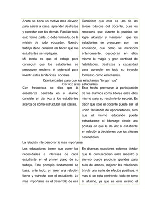 Ahora se tiene un motivo mas elevado
para asistir a clase, aprender destrezas
y conectar con los demás. Facilitar todo
esto forma parte, o debe formarla, de la
misión de todo educador. Nuestro
trabajo debe consistir en hacer que los
estudiantes se impliquen.
Mi teoría es que el trabajo para
conseguir que los estudiantes se
preocupen encierra el potencial para
invertir estas tendencias sociales.
Considero que esta es una de las
tareas básicos del docente, pues es
necesario que durante la practica se
logre alcanzar y mantener que los
estudiantes se preocupen por su
educación, que como se menciono
anteriormente, descubran en ellos
mismo la magia y gran cantidad de
habilidades, destrezas y capacidad
para aprender en todo su trayecto
formativo como estudiantes.
Oportunidades para que los estudiantes “tengan voz”
Dar voz a los estudiantes
Con frecuencia se dice que la
enseñanza centrada en el alumno
consiste en dar voz a los estudiantes
acerca de cómo estructurar sus clases.
Este hecho promueve la participación
de los alumnos como líderes entre ellos
mismo para su rendimiento escolar. Es
decir que solo el docente puede ser el
único facilitador de oportunidades, sino
que el mismo educando puede
estructurarse el liderazgo desde una
postura en que le de voz al estudiante
en relación a decisiones que los afecten
o beneficien.
La relación interpersonal lo mas importante
Los educadores tienen que poner las
necesidades e intereses de cada
estudiante en el primer plano de su
trabajo. Este principio fundamental se
basa, ante todo, en tener una relación
fuerte y estrecha con el estudiante. Lo
mas importante es el desarrollo de esa
En diversas ocasiones solemos olvidar
que la comunicación entre maestro y
alumno puede propiciar grandes para
bien de ambos, mejorar las relaciones
brinda una serie de efectos positivos, y
mas si se esta centrando todo en torno
al alumno, ya que es este mismo el
 