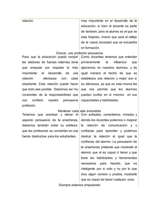 relación. mas importante en el desarrollo de la
educación, si bien el docente es parte
de también, pero el alumno es el que se
esta forjando, mismo que será el reflejo
de la nueva sociedad que se encuentra
en formación.
Educar, una profesión persuasiva
Para que la educación pueda romper
las ataduras de fuerzas externas tiene
que empezar por respetar lo más
importante: el desarrollo de una
relación afectuosa con cada
estudiante. Esta relación puede hacer
que todo sea posible. Debemos ser mu
consientes de la responsabilidad que
nos confiere nuestra persuasiva
profesión.
Como docentes tenemos que entender
primeramente la influencia que
ejercemos en nuestros alumnos, y de
igual manera el hecho de que se
establezca una relación y mejor aun si
es afectuosa, ya que es esta misma las
que nos permite que los alumnos
puedan confiar en si mismos en sus
capacidades y habilidades.
Mantener cada vela encendida
Tenemos que acentuar y elevar el
aspecto persuasivo de la enseñanza,
debemos también evitar su antítesis:
que los profesores se conviertan en una
fuerza destructiva para los estudiantes.
Con actitudes, comentarios, miradas y
demás los docentes podemos o mejorar
la relación de comunicación y u
confianza para aprender y podemos
destruir la relación al igual que la
confianza del alumno. La persuasión de
la enseñanza pretende que mostrarle al
alumno que el es capaz d hacer y que
tiene las habilidades y herramientas
necesarias para hacerlo, que es
inteligente por si solo y no por lo que
dice algún numero o prueba, mostrarle
que es capaz de hacer cualquier cosa.
Siempre estamos empezando
 