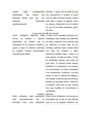 cuando están completamente
orquestadas, sino cuando hay
suficiente tiempo para que las
personas interactúen
significativamente.
docente, a veces con el hecho de que
nos acerquemos a conocer un poco
mas de ellos promueve un gran cambio
para ellos y mejora en algunos casos
su actitud y disposición en el momento
en que se encuentra trabajando dentro
del aula.
Lo que esta mas allá del currículo
Como profesores debemos hallar
formas de implicar a nuestros
estudiantes, de manera que su
aprendizaje no se reduzca a estudiar y
acudir a clase. Si creemos realmente
en impulsar diversas oportunidades
más allá de las clases.
A veces como docentes carecemos de
estrategias para trabajar los contenidos
en clase y exigimos a los alumnos que
se esfuercen en mejor cada día sin
embargo solemos hacer nuestra labor
con todo los contrario a ellos,
reducimos nuestras ideas y labor a un
solo espacio, al salón de clases, si bien
la creatividad siempre será parte de
esta labor, no siempre tendrá buenos
beneficios a comparación si se muestra
el conocimientos con otras actividades
mas innovadoras y practicas, y es eso
mismo en que se debería de trabajar y
en mientras el alumno esta con la teoría
también se encuentre frente a frete con
la practica, para que de esa manera
sea mas fructífero el concomiendo o
aprendizaje.
Enseñar y aprender
Estos profesores están padeciendo
unas administraciones que no
funcionan bien, unas estructuras
Esos mismo profesores son los que se
encuentran hoy en día, es esa realidad
que no se ha logrado erradicar, los
 