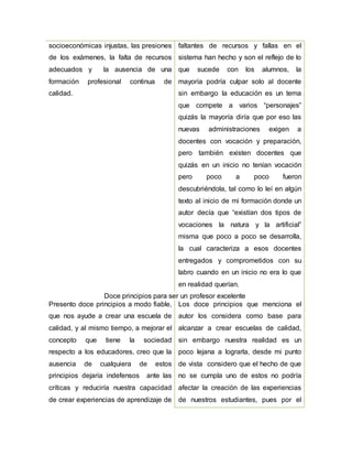 socioeconómicas injustas, las presiones
de los exámenes, la falta de recursos
adecuados y la ausencia de una
formación profesional continua de
calidad.
faltantes de recursos y fallas en el
sistema han hecho y son el reflejo de lo
que sucede con los alumnos, la
mayoría podría culpar solo al docente
sin embargo la educación es un tema
que compete a varios “personajes”
quizás la mayoría diría que por eso las
nuevas administraciones exigen a
docentes con vocación y preparación,
pero también existen docentes que
quizás en un inicio no tenían vocación
pero poco a poco fueron
descubriéndola, tal como lo leí en algún
texto al inicio de mi formación donde un
autor decía que “existían dos tipos de
vocaciones la natura y la artificial”
misma que poco a poco se desarrolla,
la cual caracteriza a esos docentes
entregados y comprometidos con su
labro cuando en un inicio no era lo que
en realidad querían.
Doce principios para ser un profesor excelente
Presento doce principios a modo fiable,
que nos ayude a crear una escuela de
calidad, y al mismo tiempo, a mejorar el
concepto que tiene la sociedad
respecto a los educadores, creo que la
ausencia de cualquiera de estos
principios dejaría indefensos ante las
críticas y reduciría nuestra capacidad
de crear experiencias de aprendizaje de
Los doce principios que menciona el
autor los considera como base para
alcanzar a crear escuelas de calidad,
sin embargo nuestra realidad es un
poco lejana a lograrla, desde mi punto
de vista considero que el hecho de que
no se cumpla uno de estos no podría
afectar la creación de las experiencias
de nuestros estudiantes, pues por el
 