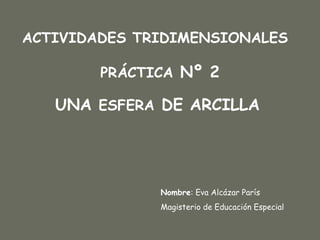 UNA  ESFERA  DE ARCILLA Nombre : Eva Alcázar París Magisterio de Educación Especial PRÁCTICA  Nº 2 ACTIVIDADES TRIDIMENSIONALES 