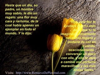 Hasta que un dia, su
padre, un hombre
muy sabio, le dio un
regalo: una flor muy
cara y rarisima, de la
cual habia apenas un
ejemplar en todo el
mundo. Y le dijo:
“Hija, esta flor te
ayudara mucho mas
de lo que tu te
imaginas! Únicamente
necesitas regarla y
podarla de vez en
cuando,
ocacionalmente
conversar un poco
con ella, y ella te dará
a cambio ese perfume
maravilloso y las más
lindas flores.”
Visita: http://www.RenuevoDePlenitud.com
 