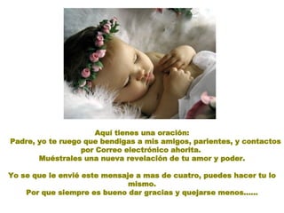 Aquí tienes una oración: Padre, yo te ruego que bendigas a mis amigos, parientes, y contactos por Correo electrónico ahorita.  Muéstrales una nueva revelación de tu amor y poder. Yo se que le envié este mensaje a mas de cuatro, puedes hacer tu lo mismo. Por que siempre es bueno dar gracias y quejarse menos...... 