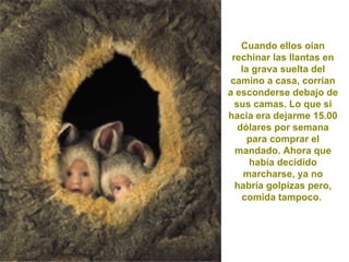 Cuando ellos oían rechinar las llantas en la grava suelta del camino a casa, corrían a esconderse debajo de sus camas. Lo que si hacia era dejarme 15.00 dólares por semana para comprar el mandado. Ahora que había decidido marcharse, ya no habría golpizas pero, comida tampoco.  