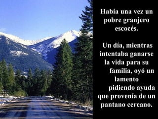 Había una vez un pobre granjero escocés. Un día, mientras intentaba ganarse la vida para su familia, oyó un lamento pidiendo ayuda que provenía de un pantano cercano. 