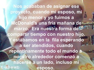 Erick Bernardo. Nos acababan de asignar ese proyecto, cuando mi esposo, mi hijo menor y yo fuimos a McDonald's una fría mañana de marzo.  Era nuestra forma de compartir tiempo con nuestro hijo. Y estábamos en la  fila esperando a ser atendidos, cuando repentinamente todo el mundo a  nuestro alrededor comenzó a hacerse a un lado, incluso mi esposo.  