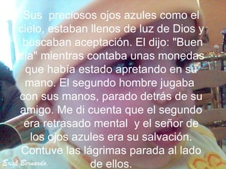 Sus preciosos ojos azules como el
     cielo, estaban llenos de luz de Dios y
      buscaban aceptación. El dijo: "Buen
     día" mientras contaba unas monedas
       que había estado apretando en su
       mano. El segundo hombre jugaba
      con sus manos, parado detrás de su
      amigo. Me di cuenta que el segundo
       era retrasado mental y el señor de
         los ojos azules era su salvación.
      Contuve las lágrimas parada al lado
Erick Bernardo.      de ellos.
 