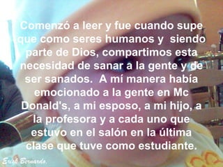 Comenzó a leer y fue cuando supe
    que como seres humanos y siendo
      parte de Dios, compartimos esta
    necesidad de sanar a la gente y de
     ser sanados. A mí manera había
        emocionado a la gente en Mc
     Donald's, a mi esposo, a mi hijo, a
       la profesora y a cada uno que
       estuvo en el salón en la última
      clase que tuve como estudiante.
Erick Bernardo.
 