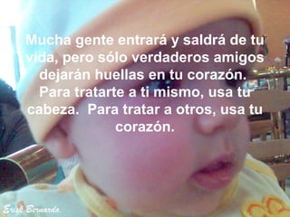 Mucha gente entrará y saldrá de tu
     vida, pero sólo verdaderos amigos
       dejarán huellas en tu corazón.
       Para tratarte a ti mismo, usa tu
     cabeza. Para tratar a otros, usa tu
                   corazón.




Erick Bernardo.
 