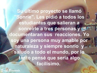 Su último proyecto se llamó
        "Sonríe". Les pidió a todos los
          estudiantes que salieran a
          sonreírle a tres personas y
      documentaran sus reacciones. Yo
       soy una persona muy amable por
        naturaleza y siempre sonrío y
        saludo a todo el mundo, por lo
          tanto pensé que sería algo
                  facilísimo.
Erick Bernardo.
 