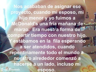 Nos acababan de asignar ese
       proyecto, cuando mi esposo, mi
              hijo menor y yo fuimos a
        McDonald's una fría mañana de
          marzo. Era nuestra forma de
     compartir tiempo con nuestro hijo.
      Y estábamos en la fila esperando
              a ser atendidos, cuando
      repentinamente todo el mundo a
          nuestro alrededor comenzó a
          hacerse a un lado, incluso mi
Erick Bernardo.       esposo.
 