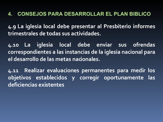 4. CONSEJOS PARA DESARROLLAR EL PLAN BIBLICO 4.9 La iglesia local debe presentar al Presbiterio informes trimestrales de todas sus actividades. 4.10 La iglesia local debe enviar sus ofrendas correspondientes a las instancias de la iglesia nacional para el desarrollo de las metas nacionales. 4.11 Realizar evaluaciones permanentes para medir los objetivos establecidos y corregir oportunamente las deficiencias existentes 