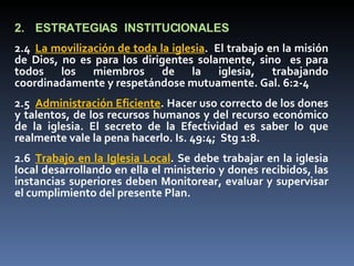 2. ESTRATEGIAS  INSTITUCIONALES 2.4 La movilización de toda la iglesia .  El trabajo en la misión de Dios, no es para los dirigentes solamente, sino  es para todos los miembros de la iglesia, trabajando coordinadamente y respetándose mutuamente. Gal. 6:2-4 2.5 Administración Eficiente . Hacer uso correcto de los dones y talentos, de los recursos humanos y del recurso económico de la iglesia. El secreto de la Efectividad es saber lo que realmente vale la pena hacerlo. Is. 49:4;  Stg 1:8. 2.6 Trabajo en la Iglesia Local . Se debe trabajar en la iglesia local desarrollando en ella el ministerio y dones recibidos, las instancias superiores deben Monitorear, evaluar y supervisar el cumplimiento del presente Plan. 