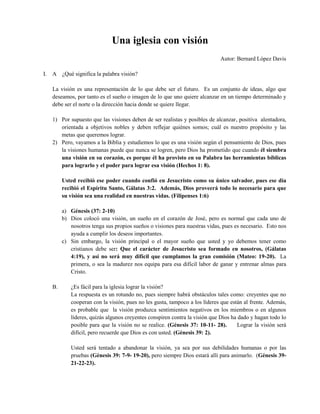 Una iglesia con visión
Autor: Bernard López Davis
I. A ¿Qué significa la palabra visión?
La visión es una representación de lo que debe ser el futuro. Es un conjunto de ideas, algo que
deseamos, por tanto es el sueño o imagen de lo que uno quiere alcanzar en un tiempo determinado y
debe ser el norte o la dirección hacia donde se quiere llegar.
1) Por supuesto que las visiones deben de ser realistas y posibles de alcanzar, positiva alentadora,
orientada a objetivos nobles y deben reflejar quiénes somos; cuál es nuestro propósito y las
metas que queremos lograr.
2) Pero, vayamos a la Biblia y estudiemos lo que es una visión según el pensamiento de Dios, pues
la visiones humanas puede que nunca se logren, pero Dios ha prometido que cuando él siembra
una visión en su corazón, es porque él ha provisto en su Palabra las herramientas bíblicas
para lograrlo y el poder para lograr esa visión (Hechos 1: 8).
Usted recibió ese poder cuando confió en Jesucristo como su único salvador, pues ese día
recibió el Espíritu Santo, Gálatas 3:2. Además, Dios proveerá todo lo necesario para que
su visión sea una realidad en nuestras vidas. (Filipenses 1:6)
a) Génesis (37: 2-10)
b) Dios colocó una visión, un sueño en el corazón de José, pero es normal que cada uno de
nosotros tenga sus propios sueños o visiones para nuestras vidas, pues es necesario. Esto nos
ayuda a cumplir los deseos importantes.
c) Sin embargo, la visión principal o el mayor sueño que usted y yo debemos tener como
cristianos debe ser: Que el carácter de Jesucristo sea formado en nosotros, (Gálatas
4:19), y así no será muy difícil que cumplamos la gran comisión (Mateo: 19-20). La
primera, o sea la madurez nos equipa para esa difícil labor de ganar y entrenar almas para
Cristo.
B. ¿Es fácil para la iglesia lograr la visión?
La respuesta es un rotundo no, pues siempre habrá obstáculos tales como: creyentes que no
cooperan con la visión, pues no les gusta, tampoco a los líderes que están al frente. Además,
es probable que la visión produzca sentimientos negativos en los miembros o en algunos
líderes, quizás algunos creyentes conspiren contra la visión que Dios ha dado y hagan todo lo
posible para que la visión no se realice. (Génesis 37: 10-11- 28). Lograr la visión será
difícil, pero recuerde que Dios es con usted. (Génesis 39: 2).
Usted será tentado a abandonar la visión, ya sea por sus debilidades humanas o por las
pruebas (Génesis 39: 7-9- 19-20), pero siempre Dios estará allí para animarlo. (Génesis 39-
21-22-23).
 
