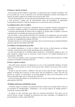 3
El tiempo es superior al espacio
Este principio permite trabajar a largo plazo, sin obsesionarse por resultados inmediatos. Uno
de los pecados que a veces se advierten en la actividad sociopolítica consiste en privilegiar los
espacios de poder en lugar de los tiempos de los procesos.(EG 223)
Se trata de privilegiar las acciones que generan dinamismos nuevos en la sociedad e involucran
a otras personas y grupos que las desarrollarán, hasta que fructifiquen en importantes
acontecimientos históricos. Nada de ansiedad, pero sí convicciones claras y tenacidad.
La unidad prevalece sobre el conflicto
El conflicto no puede ser ignorado o disimulado. Ha de ser asumido. Cuando nos detenemos en
la coyuntura conflictiva, perdemos el sentido de la unidad profunda de la realidad. (EG 226)
La manera más adecuada, de situarse ante el conflicto. Es aceptar sufrir el conflicto, resolverlo
y transformarlo en el eslabón de un nuevo proceso.(EG 227)
De este modo, se hace posible desarrollar una comunión en las diferencias, que sólo pueden
facilitar esas grandes personas que se animan a ir más allá de la superficie conflictiva y miran a
los demás en su dignidad más profunda. (EG 228)
El anuncio de paz no es el de una paz negociada, sino la convicción de que la unidad del Espíritu
armoniza todas las diversidades. (EG 230)
La realidad es más importante que la idea
La realidad simplemente es, la idea se elabora. Entre las dos se debe instaurar un diálogo
constante, evitando que la idea termine separándose de la realidad.(EG 231)
La idea desconectada de la realidad origina idealismos y nominalismos ineficaces, que a lo
sumo clasifican o definen, pero no convocan. Lo que convoca es la realidad iluminada por el
razonamiento.. (EG 232)
Este criterio nos impulsa a poner en práctica la Palabra, a realizar obras de justicia y caridad
en las que esa Palabra sea fecunda. (EG 233)
El todo es superior a la parte
Hace falta prestar atención a lo global para no caer en una mezquindad cotidiana. Al mismo
tiempo, no conviene perder de vista lo local, que nos hace caminar con los pies sobre la tierra.
(EG 234)
El todo es más que la parte, y también es más que la mera suma de ellas. Siempre hay que
ampliar la mirada para reconocer un bien mayor que nos beneficiará a todos. Pero hay que
hacerlo sin evadirse, sin desarraigos. Es necesario hundir las raíces en la tierra fértil y en la
historia del propio lugar, que es un don de Dios. (EG 235)
Aun las personas que puedan ser cuestionadas por sus errores, tienen algo que aportar que no
debe perderse. (EG 236)
El diálogo social como contribución a la paz
Al Estado compete el cuidado y la promoción del bien común de la sociedad. Sobre la base de
los principios de subsidiariedad y solidaridad, y con un gran esfuerzo de diálogo político y
creación de consensos, (EG 240)
La Iglesia no tiene soluciones para todas las cuestiones particulares. Pero junto con las
diversas fuerzas sociales, acompaña las propuestas que mejor respondan a la dignidad de la
persona humana y al bien común. (EG 241)
 