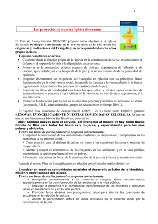 4
Los proyectos de nuestra Iglesia diocesana
El Plan de Evangelización 2002-2007 propone como objetivo a la Iglesia
diocesana: Participar activamente en la construcción de la paz, desde las
exigencias y motivaciones del Evangelio y en corresponsabilidad con otros
grupos sociales.
Y apunta como líneas de acción:
• Colaborar desde la función propia de la Iglesia en la construcción de la paz, reivindicando la
defensa y el respeto de la vida y la dignidad de cada persona.
• Promover en la comunidad eclesial espacios de diálogo, experiencias de reflexión y de
oración, que contribuyan a la búsqueda de la paz y la reconciliación desde la pluralidad de
opciones.
• Proponer abiertamente las exigencias del Evangelio en relación con los principios éticos
fundamentales de la convivencia social, integrando la llamada a la reconcialición y la fuerza
regeneradora del perdón en los procesos de construcción de la paz.
• Impulsar un clima de solidaridad con todos los que sufren y ofrecer signos concretos de
acompañamiento y cercanía a las víctimas de la violencia, en sus diversas expresiones, y a
sus familiares.
• Promover la educación para la paz en los distintos procesos y ámbitos de formación cristiana
(catequesis, E.R.E., catecumenados, grupos de educación en el tiempo libre,..).
El vigente Plan diocesano de evangelización (2009 – 2014) tiene como Objetivo general:
RENOVAR EVANGÉLICAMENTE NUESTRAS COMUNIDADES ECLESIALES, lo que en
una de sus dimensiones básicas (la Misión) se concreta en:
Abrir caminos nuevos para el servicio del Evangelio al mundo de hoy como Buena
Noticia de Dios para todos los hombres y mujeres, y especialmente para los más
pobres y olvidados.
Y entre sus líneas de acción pastoral se proponen concretamente:
+ Impulsar la encarnación de las comunidades cristianas, su implicación y compromiso en los
problemas de su entorno social.
+ Crear espacios para el dialogo fe-cultura en torno a las cuestiones humanas y sociales de
mayor interés.
+ Alentar y apoyar el compromiso de los creyentes en los ambientes y en la vida pública,
manteniendo la opción preferencial por los pobres.
+ Fomentar iniciativas en favor de la construcción de la justicia y la paz en nuestra sociedad.
Además el mismo Plan de Evangelización en relación con el laicado señala el objetivo:
Impulsar en nuestras comunidades eclesiales el desarrollo práctico de la identidad,
misión y espiritualidad del laicado.
Y entre sus líneas de acción pastoral se proponen concretamente:
• Acompañar especialmente a los hombres y mujeres laicos comprometidos
apostólicamente en la transformación de los ambientes y la vida pública.
• Impulsar la presencia y el compromiso transformador de los cristianos y cristianas
laicos en los ambientes y en la vida pública.
• Promover foros abiertos con protagonismo laical para abordar las cuestiones de
actualidad en la relación fe-cultura.
• Animar la participación activa de laicos cristianos en el esfuerzo social por la
construcción de la paz.
 