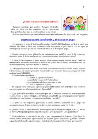 5
¿Cómo es nuestra realidad eclesial?
Podemos constatar que nuestros Proyectos Pastorales
están en línea con las propuestas de la Exhortación
Evangelii Gaudium para la construcción de la paz social.
Deseamos verificar en qué medida hemos avanzado en el desarrollo práctico de esos proyectos.
Sugerencias para la reflexión y el diálogo en grupo
Lee despacio el texto de la Evangelii gaudium [nn.217-241] Léelo con un lápiz a mano para
subrayar las frases o ideas que consideres más importantes o para marcar con un signo de
interrogación aquellas que deseas aclarar más tarde en el diálogo en grupo.
1. ¿Podrías expresar en pocas palabras lo que entiendes por paz social? (A partir de las respuestas
personales tratad de definir en el grupo sus elementos esenciales o sus principales rasgos.)
2. A partir de las respuestas al punto anterior ¿cómo valoras nuestra situación social? Desde la
perspectiva de una auténtica convivencia social en paz ¿cuáles son, en nuestra realidad concreta, los
elementos positivos y negativos? Razona la respuesta.
3. La Evangelii gaudium dice: Para avanzar en esta construcción de un pueblo en paz, justicia
y fraternidad, hay cuatro principios relacionados con tensiones bipolares propias de toda
realidad social. (EG 221)
Y desarrolla esos principios:
- El tiempo es superior al espacio
- La unidad prevalece sobre el conflicto
- La realidad es más importante que la idea
- El todo es superior a la parte
En lenguaje liso y llano ¿qué significa y aporta cada uno de esos principios para construir
una convivencia social en paz, justicia y fraternidad?
4. ¿Qué aplicación encuentras a esos principios en la situación concreta de nuestra realidad
social? ¿Cómo te sientes interpelado por ellos en tus actitudes y posiciones personales? ¿Cómo
interpelan tus convicciones y compromisos políticos y sociales?
5. A partir de las respuestas personales al punto anterior, sintetizad en el grupo las
consecuencias que de esos principios se derivan para un diálogo social por la paz .
6. ¿Cómo valoras la intervención de nuestra Iglesia en el diálogo social por la paz? ¿Cuál es
su papel? ¿Qué puede aportar desde el Evangelio? ¿por qué cauces? ¿con qué medios?
7. En relación con la convivencia social y la paz, con perspectivas de futuro ¿Qué líneas de
acción deben potenciarse especialmente en nuestra Iglesia diocesana? ¿Quiénes estarían
especialmente llamados a promoverlas e impulsarlas? ¿En qué ámbitos? ¿Con qué medios?
 