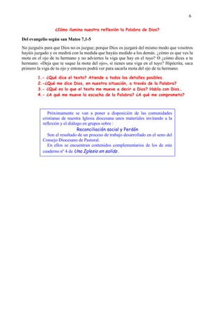 6
¿Cómo ilumina nuestra reflexión la Palabra de Dios?
Del evangelio según san Mateo 7,1-5
No juzguéis para que Dios no os juzgue; porque Dios os juzgará del mismo modo que vosotros
hayáis juzgado y os medirá con la medida que hayáis medido a los demás. ¿cómo es que ves la
mota en el ojo de tu hermano y no adviertes la viga que hay en el tuyo? O ¿cómo dices a tu
hermano: «Deja que te saque la mota del ojo», si tienes una viga en el tuyo? Hipócrita, saca
primero la viga de tu ojo y entonces podrá ver para sacarla mota del ojo de tu hermano.
1.- ¿Qué dice el texto? Atiende a todos los detalles posibles.
2.-¿Qué me dice Dios, en nuestra situación, a través de la Palabra?
3.- ¿Qué es lo que el texto me mueve a decir a Dios? Habla con Dios…
4.- ¿A qué me mueve la escucha de la Palabra? ¿A qué me comprometo?
Próximamente se van a poner a disposición de las comunidades
cristianas de nuestra Iglesia diocesana unos materiales invitando a la
reflexión y el diálogo en grupos sobre :
Reconciliación social y Perdón
Son el resultado de un proceso de trabajo desarrollado en el seno del
Consejo Diocesano de Pastoral.
En ellos se encuentran contenidos complementarios de los de este
cuaderno nº 4 de Una Iglesia en salida .
 