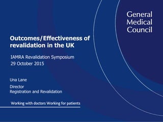 Outcomes/Effectiveness of
revalidation in the UK
IAMRA Revalidation Symposium
29 October 2015
Una Lane
Director
Registration and Revalidation
 