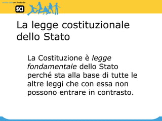 La legge costituzionale dello Stato La Costituzione è  legge fondamentale  dello Stato perché sta alla base di tutte le altre leggi che con essa non possono entrare in contrasto.   