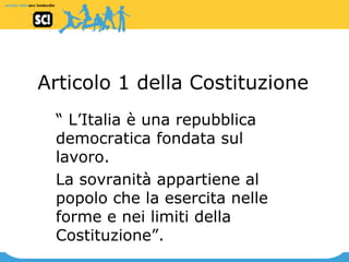 Articolo 1 della Costituzione “  L’Italia è una repubblica democratica fondata sul lavoro. La sovranità appartiene al popolo che la esercita nelle forme e nei limiti della Costituzione”. 