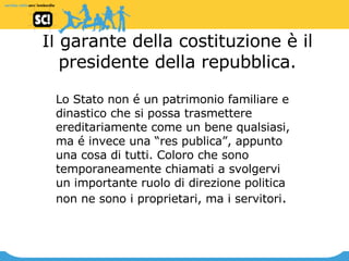 Il garante della costituzione è il presidente della repubblica. Lo Stato non é un patrimonio familiare e dinastico che si possa trasmettere ereditariamente come un bene qualsiasi, ma é invece una “res publica”, appunto una cosa di tutti. Coloro che sono temporaneamente chiamati a svolgervi un importante ruolo di direzione politica non ne sono i proprietari, ma i servitori .  