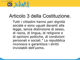 Articolo 3 della Costituzione. Tutti i cittadini hanno pari dignità sociale e sono uguali davanti alla legge, senza distinzione di sesso, di razza, di lingua, di religione e di opinioni politiche, di condizioni personali e sociali.” La repubblica riconosce e garantisce i diritti inviolabili dell’uomo. 
